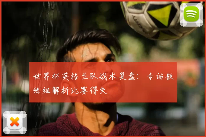 世界杯英格兰队战术复盘:专访教练组解析比赛得失