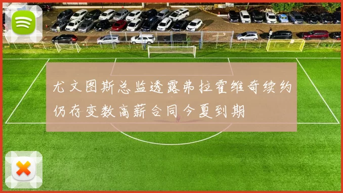 尤文图斯总监透露弗拉霍维奇续约仍存变数高薪合同今夏到期