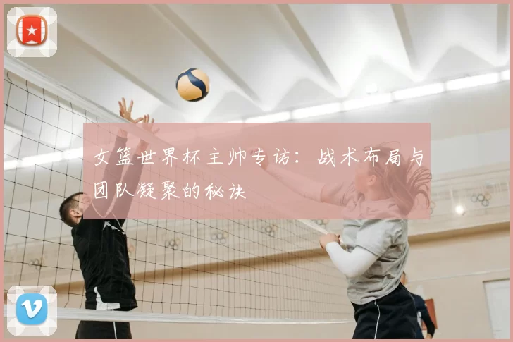 女篮世界杯主帅专访:战术布局与团队凝聚的秘诀