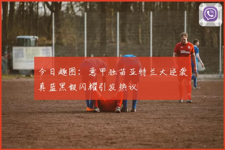 今日趣图:意甲独苗亚特兰大逆袭真蓝黑假闪耀引发热议