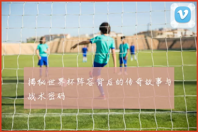 揭秘世界杯阵容背后的传奇故事与战术密码