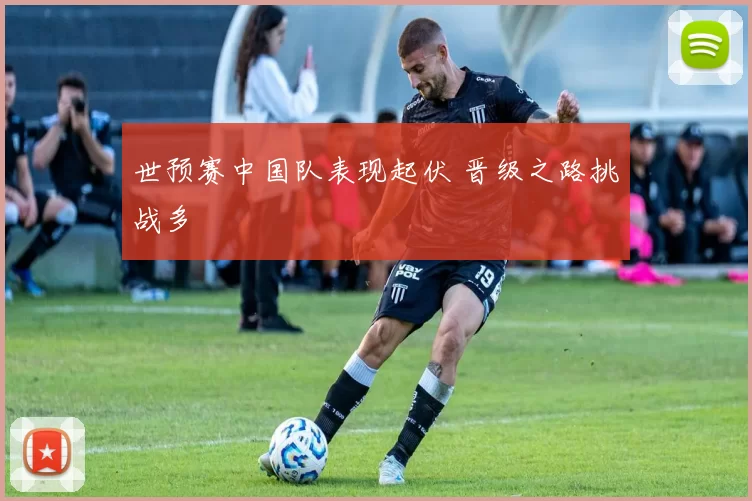 世预赛中国队表现起伏 晋级之路挑战多
