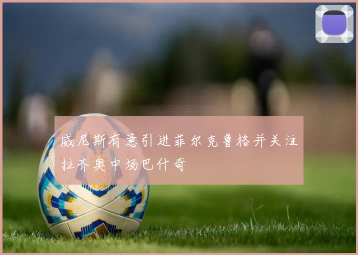威尼斯有意引进菲尔克鲁格并关注拉齐奥中场巴什奇