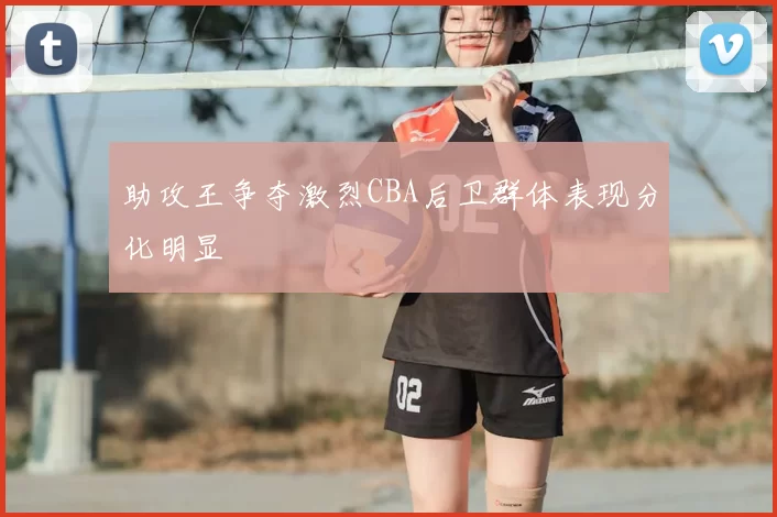 助攻王争夺激烈CBA后卫群体表现分化明显