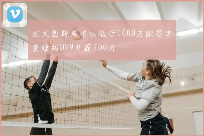 尤文图斯或将以低于1000万欧签字费续约DV9年薪700万