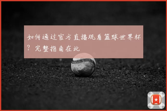 如何通过官方直播观看篮球世界杯?完整指南在此