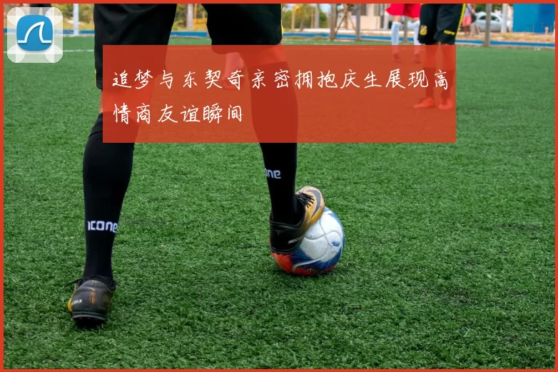 追梦与东契奇亲密拥抱庆生展现高情商友谊瞬间