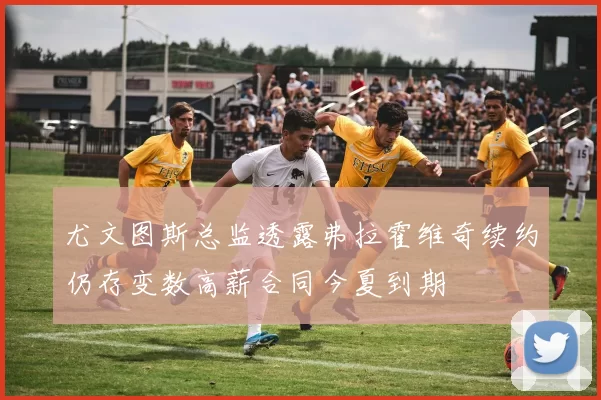尤文图斯总监透露弗拉霍维奇续约仍存变数高薪合同今夏到期