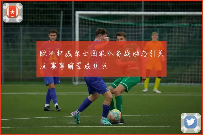 欧洲杯威尔士国家队备战动态引关注 赛事前景成焦点
