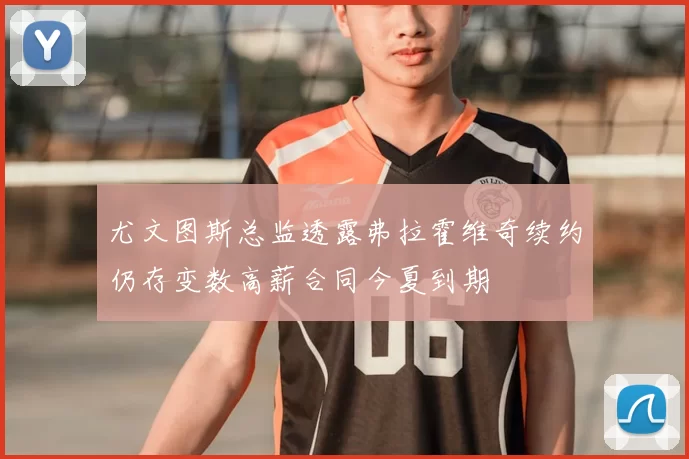 尤文图斯总监透露弗拉霍维奇续约仍存变数高薪合同今夏到期