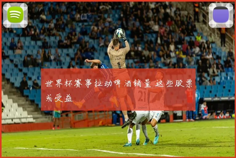 世界杯赛事拉动啤酒销量 这些股票或受益