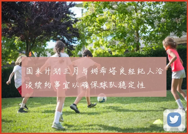 国米计划三月与姆希塔良经纪人洽谈续约事宜以确保球队稳定性