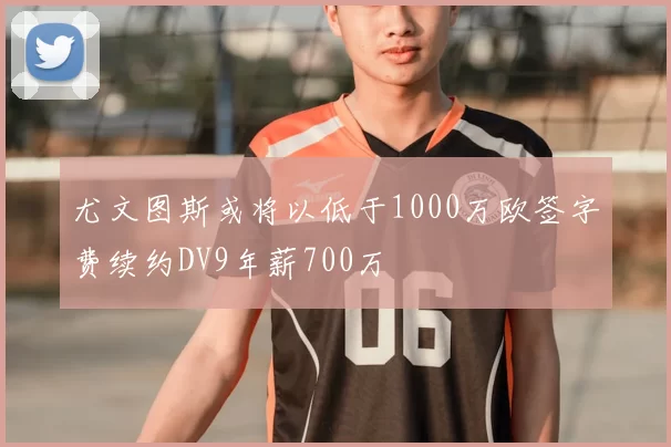 尤文图斯或将以低于1000万欧签字费续约DV9年薪700万